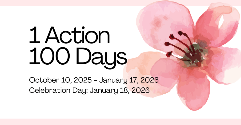 1 Action 100 Days  October 10, 2025 to January 17, 2026
Celebration Day: January 18, 2026 
image is a watercolor image of a pink-orange hibiscus flower